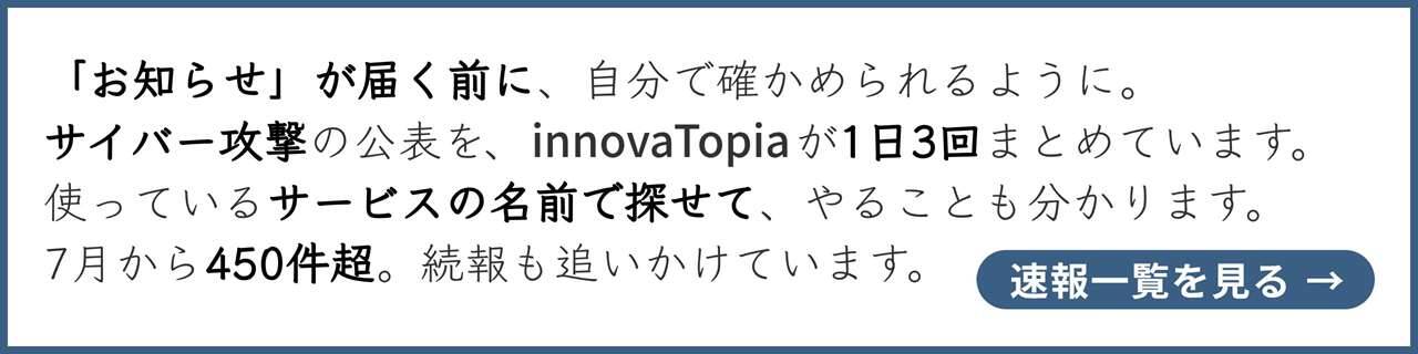 「お知らせ」が届く前に、自分で確かめられるように。サイバー攻撃の公表を、innovaTopiaが1日3回まとめています。使っているサービスの名前で探せて、やることも分かります。7月から450件超。続報も追いかけています。速報一覧を見る